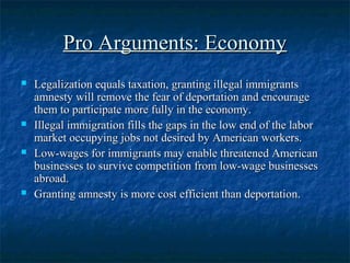 Pro Arguments: EconomyPro Arguments: Economy
 Legalization equals taxation, granting illegal immigrantsLegalization equals taxation, granting illegal immigrants
amnesty will remove the fear of deportation and encourageamnesty will remove the fear of deportation and encourage
them to participate more fully in the economy.them to participate more fully in the economy.
 Illegal immigration fills the gaps in the low end of the laborIllegal immigration fills the gaps in the low end of the labor
market occupying jobs not desired by American workers.market occupying jobs not desired by American workers.
 Low-wages for immigrants may enable threatened AmericanLow-wages for immigrants may enable threatened American
businesses to survive competition from low-wage businessesbusinesses to survive competition from low-wage businesses
abroad.abroad.
 Granting amnesty is more cost efficient than deportation.Granting amnesty is more cost efficient than deportation.
 