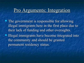 Pro Arguments: IntegrationPro Arguments: Integration
 The government is responsible for allowingThe government is responsible for allowing
illegal immigrants here in the first place due toillegal immigrants here in the first place due to
their lack of funding and other oversights.their lack of funding and other oversights.
 Illegal immigrants have become integrated intoIllegal immigrants have become integrated into
the community and should be grantedthe community and should be granted
permanent residency status.permanent residency status.
 