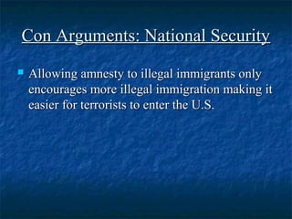 Con Arguments: National SecurityCon Arguments: National Security
 Allowing amnesty to illegal immigrants onlyAllowing amnesty to illegal immigrants only
encourages more illegal immigration making itencourages more illegal immigration making it
easier for terrorists to enter the U.S.easier for terrorists to enter the U.S.
 