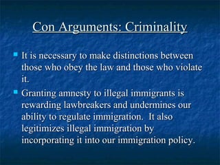 Con Arguments: CriminalityCon Arguments: Criminality
 It is necessary to make distinctions betweenIt is necessary to make distinctions between
those who obey the law and those who violatethose who obey the law and those who violate
it.it.
 Granting amnesty to illegal immigrants isGranting amnesty to illegal immigrants is
rewarding lawbreakers and undermines ourrewarding lawbreakers and undermines our
ability to regulate immigration. It alsoability to regulate immigration. It also
legitimizes illegal immigration bylegitimizes illegal immigration by
incorporating it into our immigration policy.incorporating it into our immigration policy.
 