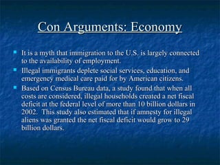 Con Arguments: EconomyCon Arguments: Economy
 It is a myth that immigration to the U.S. is largely connectedIt is a myth that immigration to the U.S. is largely connected
to the availability of employment.to the availability of employment.
 Illegal immigrants deplete social services, education, andIllegal immigrants deplete social services, education, and
emergency medical care paid for by American citizens.emergency medical care paid for by American citizens.
 Based on Census Bureau data, a study found that when allBased on Census Bureau data, a study found that when all
costs are considered, illegal households created a net fiscalcosts are considered, illegal households created a net fiscal
deficit at the federal level of more than 10 billion dollars indeficit at the federal level of more than 10 billion dollars in
2002. This study also estimated that if amnesty for illegal2002. This study also estimated that if amnesty for illegal
aliens was granted the net fiscal deficit would grow to 29aliens was granted the net fiscal deficit would grow to 29
billion dollars.billion dollars.
 