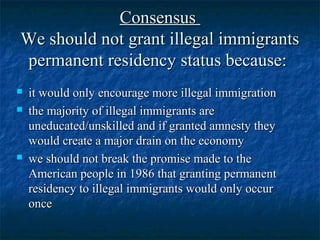 ConsensusConsensus
We should not grant illegal immigrantsWe should not grant illegal immigrants
permanent residency status because:permanent residency status because:
 it would only encourage more illegal immigrationit would only encourage more illegal immigration
 the majority of illegal immigrants arethe majority of illegal immigrants are
uneducated/unskilled and if granted amnesty theyuneducated/unskilled and if granted amnesty they
would create a major drain on the economywould create a major drain on the economy
 we should not break the promise made to thewe should not break the promise made to the
American people in 1986 that granting permanentAmerican people in 1986 that granting permanent
residency to illegal immigrants would only occurresidency to illegal immigrants would only occur
onceonce
 