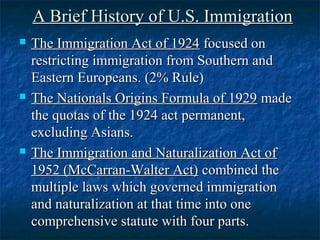 A Brief History of U.S. ImmigrationA Brief History of U.S. Immigration
 The Immigration Act of 1924The Immigration Act of 1924 focused onfocused on
restricting immigration from Southern andrestricting immigration from Southern and
Eastern Europeans. (2% Rule)Eastern Europeans. (2% Rule)
 The Nationals Origins Formula of 1929The Nationals Origins Formula of 1929 mademade
the quotas of the 1924 act permanent,the quotas of the 1924 act permanent,
excluding Asians.excluding Asians.
 The Immigration and Naturalization Act ofThe Immigration and Naturalization Act of
1952 (McCarran-Walter Act)1952 (McCarran-Walter Act) combined thecombined the
multiple laws which governed immigrationmultiple laws which governed immigration
and naturalization at that time into oneand naturalization at that time into one
comprehensive statute with four parts.comprehensive statute with four parts.
 