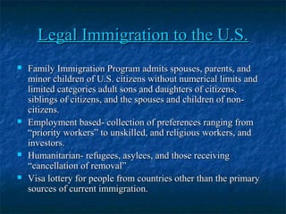 Legal Immigration to the U.S.Legal Immigration to the U.S.
 Family Immigration Program admits spouses, parents, andFamily Immigration Program admits spouses, parents, and
minor children of U.S. citizens without numerical limits andminor children of U.S. citizens without numerical limits and
limited categories adult sons and daughters of citizens,limited categories adult sons and daughters of citizens,
siblings of citizens, and the spouses and children of non-siblings of citizens, and the spouses and children of non-
citizens.citizens.
 Employment based- collection of preferences ranging fromEmployment based- collection of preferences ranging from
“priority workers” to unskilled, and religious workers, and“priority workers” to unskilled, and religious workers, and
investors.investors.
 Humanitarian- refugees, asylees, and those receivingHumanitarian- refugees, asylees, and those receiving
“cancellation of removal”“cancellation of removal”
 Visa lottery for people from countries other than the primaryVisa lottery for people from countries other than the primary
sources of current immigration.sources of current immigration.
 