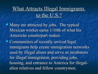 What Attracts Illegal ImmigrantsWhat Attracts Illegal Immigrants
to the U.S.?to the U.S.?
 Many are attracted by jobs. The typicalMany are attracted by jobs. The typical
Mexican worker earns 1/10th of what hisMexican worker earns 1/10th of what his
American counterpart makes.American counterpart makes.
 Communities of recently arrived legalCommunities of recently arrived legal
immigrants help create immigration networksimmigrants help create immigration networks
used by illegal aliens and serve as incubatorsused by illegal aliens and serve as incubators
for illegal immigration, providing jobs,for illegal immigration, providing jobs,
housing, and entrance to America for illegal-housing, and entrance to America for illegal-
alien relatives and fellow countrymen.alien relatives and fellow countrymen.
 