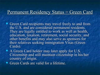Permanent Residency Status = Green CardPermanent Residency Status = Green Card
 Green Card recipients may travel freely to and fromGreen Card recipients may travel freely to and from
the U.S. and are considered permanent residents.the U.S. and are considered permanent residents.
They are legally entitled to work as well as health,They are legally entitled to work as well as health,
education, taxation, retirement, social security, andeducation, taxation, retirement, social security, and
other benefits and may also serve as sponsors forother benefits and may also serve as sponsors for
their relatives seeking immigration Visas (Greentheir relatives seeking immigration Visas (Green
Cards).Cards).
 A Green Card holder may later apply for U.S.A Green Card holder may later apply for U.S.
Citizenship and still maintain citizenship in his/herCitizenship and still maintain citizenship in his/her
country of origin.country of origin.
 Green Cards are valid for a lifetime.Green Cards are valid for a lifetime.
 