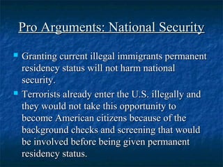 Pro Arguments: National SecurityPro Arguments: National Security
 Granting current illegal immigrants permanentGranting current illegal immigrants permanent
residency status will not harm nationalresidency status will not harm national
security.security.
 Terrorists already enter the U.S. illegally andTerrorists already enter the U.S. illegally and
they would not take this opportunity tothey would not take this opportunity to
become American citizens because of thebecome American citizens because of the
background checks and screening that wouldbackground checks and screening that would
be involved before being given permanentbe involved before being given permanent
residency status.residency status.
 