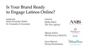 Is Your Brand Ready
    to Engage Latinos Online?
    MODERATOR                   PANELISTS
    Karla Fernandez Parker      Wally Sabria
    K. Fernandez & Associates   The Axis Agency


                                Manny Santos
                                PR Newswire / MultiVu

                                Laura Spencer
                                Disney Destinations


1
 