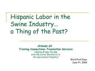Hispanic Labor in the
Swine Industry…
a Thing of the Past?

                 Orlando Gil
  Training Connections-Translation Services
              “Helping Bridge the Gap
           with the Latino Workforce in
            the Agricultural Industry”
                                          World Pork Expo
                                           June 4th, 2009
 