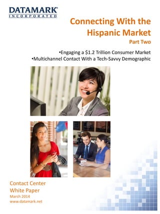 Connecting With the
Hispanic Market
Part Two
Contact Center
White Paper
March 2014
www.datamark.net
•Engaging a $1.2 Trillion Consumer Market
•Multichannel Contact With a Tech-Savvy Demographic
 
