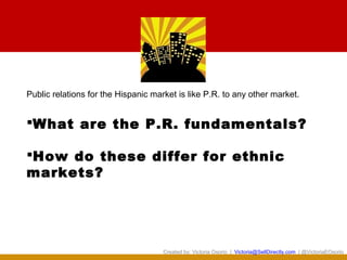 Public relations for the Hispanic market is like P.R. to any other market.


What are the P.R. fundamentals?

How do these differ for ethnic
markets?




                                     Created by: Victoria Osorio | Victoria@SellDirectly.com | @VictoriaEOsorio
 