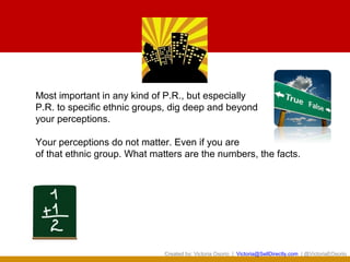 Most important in any kind of P.R., but especially
P.R. to specific ethnic groups, dig deep and beyond
your perceptions.

Your perceptions do not matter. Even if you are
of that ethnic group. What matters are the numbers, the facts.




                              Created by: Victoria Osorio | Victoria@SellDirectly.com | @VictoriaEOsorio
 