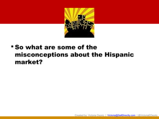  So what are some of the
  misconceptions about the Hispanic
  market?




                  Created by: Victoria Osorio | Victoria@SellDirectly.com | @VictoriaEOsorio
 