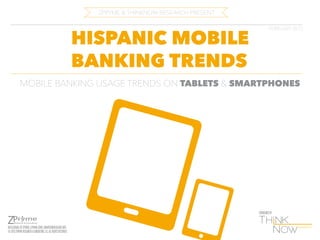 ZPRYME & THINKNOW RESEARCH PRESENT

HISPANIC MOBILE
BANKING TRENDS

FEBRUARY 2013

MOBILE BANKING USAGE TRENDS ON TABLETS & SMARTPHONES

SPONSORED BY

INTELLIGENCE BY ZPRYME | ZPRYME.COM | SMARTGRIDRESEARCH.ORG
© 2013 ZPRYME RESEARCH & CONSULTING, LLC. ALL RIGHTS RESERVED.

 