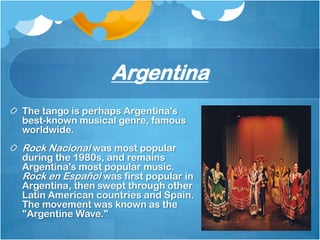 Argentina
The tango is perhaps Argentina's
best-known musical genre, famous
worldwide.
Rock Nacional was most popular
during the 1980s, and remains
Argentina's most popular music.
Rock en Español was first popular in
Argentina, then swept through other
Latin American countries and Spain.
The movement was known as the
"Argentine Wave."
 