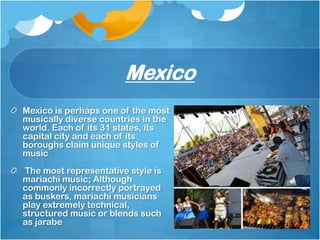 Mexico
Mexico is perhaps one of the most
musically diverse countries in the
world. Each of its 31 states, its
capital city and each of its
boroughs claim unique styles of
music
The most representative style is
mariachi music; Although
commonly incorrectly portrayed
as buskers, mariachi musicians
play extremely technical,
structured music or blends such
as jarabe
 