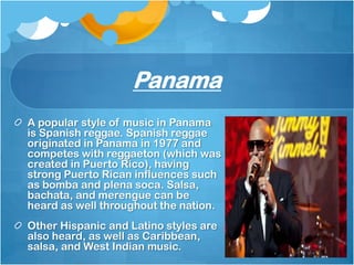 Panama
A popular style of music in Panama
is Spanish reggae. Spanish reggae
originated in Panama in 1977 and
competes with reggaeton (which was
created in Puerto Rico), having
strong Puerto Rican influences such
as bomba and plena soca. Salsa,
bachata, and merengue can be
heard as well throughout the nation.
Other Hispanic and Latino styles are
also heard, as well as Caribbean,
salsa, and West Indian music.
 