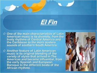 El Fin
One of the main characteristics of Latin
American music is its diversity, from the
lively rhythms of Central America and
the Caribbean to the more austere
sounds of southern South America.
Another feature of Latin American
music is its original blending of the
variety of styles that arrived in The
Americas and became influential, from
the early Spanish and European
Baroque to the different beats of the
African rhythms.
 