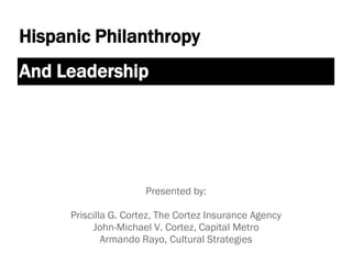 Hispanic Philanthropy
And Leadership




                      Presented by:

     Priscilla G. Cortez, The Cortez Insurance Agency
          John-Michael V. Cortez, Capital Metro
             Armando Rayo, Cultural Strategies
 
