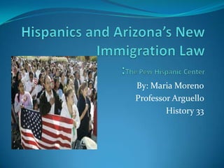 Hispanics and Arizona’s New Immigration Law:The Pew Hispanic Center By: Maria Moreno Professor Arguello  History 33 