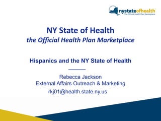 NY State of Health
the Official Health Plan Marketplace
Hispanics and the NY State of Health
Rebecca Jackson
External Affairs Outreach & Marketing

rkj01@health.state.ny.us

 