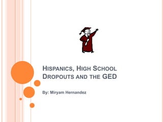 Hispanics, High School Dropouts and the GED By: Miryam Hernandez 