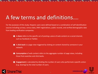 A few terms and definitions….
For the purposes of this study, Hispanic users were defined based on a combination of self-identification
sources including surveys, census data, DMV registrations, public records, and verified demographic data
from leading verification companies.
A share refers to the specific act of posting a piece of web content on a social channel,
such as Facebook or Twitter.
A click-back is a page view triggered by clicking on content shared by someone in your
network.
Consumption of web content refers to the aggregate number of page views, including
those from searches and click-backs.
Engagement is calculated by dividing the number of users who performed a specific action
(e.g. sharing) by the total number of users.

3

 