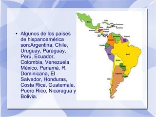 ●

Algunos de los países
de hispanoamérica
son:Argentina, Chile,
Uruguay, Paraguay,
Perú, Ecuador,
Colombia, Venezuela,
México, Panamá, R.
Dominicana, El
Salvador, Honduras,
Costa Rica, Guatemala,
Puero Rico, Nicaragua y
Bolivia.

 