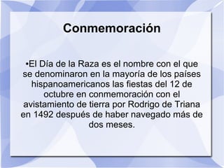 Conmemoración
El Día de la Raza es el nombre con el que
se denominaron en la mayoría de los países
hispanoamericanos las fiestas del 12 de
octubre en conmemoración con el
avistamiento de tierra por Rodrigo de Triana
en 1492 después de haber navegado más de
dos meses.
●

 