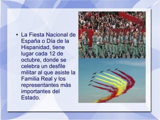 ●

La Fiesta Nacional de
España o Día de la
Hispanidad, tiene
lugar cada 12 de
octubre, donde se
celebra un desfile
militar al que asiste la
Familia Real y los
representantes más
importantes del
Estado.

 