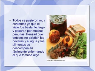 ●

Todos se pusieron muy
contentos ya que el
viaje fue bastante largo
y pasaron por muchas
penurias. Pensad que
entoces no existían las
neveras y el agua y los
alimentos se
descomponían
fácilmente enfermando
al que tomaba algo.

 