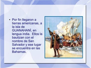 ●

Por fin llegaron a
tierras americanas, a
la isla de
GUANAHANÍ, en
lengua india. Ellos la
bautizan con el
nombre de San
Salvador y ese lugar
se encuentra en las
Bahamas.

 