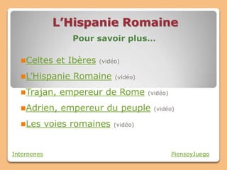 L’Hispanie Romaine
                   Pour savoir plus…

  Celtes      et Ibères   (vidéo)

  L’Hispanie      Romaine      (vidéo)

  Trajan,      empereur de Rome          (vidéo)

  Adrien,      empereur du peuple         (vidéo)

  Les       voies romaines    (vidéo)




Internenes                                          PiensoyJuego
 