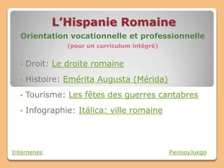 L’Hispanie Romaine
  Orientation vocationnelle et professionnelle
                (pour un curriculum intégré)


  •   Droit: Le droite romaine
  •   Histoire: Emérita Augusta (Mérida)
  •   Tourisme: Les fêtes des guerres cantabres
  •   Infographie: Itálica: ville romaine




Internenes                                     PiensoyJuego
 