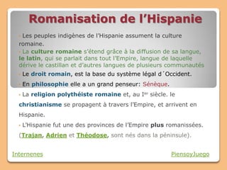 Romanisation de l’Hispanie
  • Les peuples indigènes de l’Hispanie assument la culture
  romaine.
  • La culture romaine s’étend grâce à la diffusion de sa langue,
  le latin, qui se parlait dans tout l’Empire, langue de laquelle
  dérive le castillan et d’autres langues de plusieurs communautés
  •   Le droit romain, est la base du système légal d´Occident.
  •   En philosophie elle a un grand penseur: Sénèque.
  •   La religion polythéiste romaine et, au Ier siècle. le
  christianisme se propagent à travers l’Empire, et arrivent en
  Hispanie.
  •   L’Hispanie fut une des provinces de l’Empire plus romanissées.
  (Trajan, Adrien et Théodose, sont nés dans la péninsule).


Internenes                                               PiensoyJuego
 