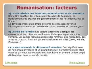 Romanisation: facteurs
  a) La vie urbaine, les voies de communication et de commerce
  Rome tire bénéfice des villes existentes dans la Péninsule, en
  transformant ses organes de gouvernement et les fait dépendants de
  Rome.
  Le développement d’un ample système de chaussées favorise
  l’échange commercial et l’arrivée de colons, armées et commerçants.

  b) Le rôle de l’armée: Les soldats apportent la langue, les
  croyances et les coûtumes de Rome et ils les propagent dans tout
  l’Empire. Les camps romains attirent des femmes, des mercaders, des
  artisans… ceux-ci finissent par se transformer en villes (León, Mérida,
  Zaragoza…)

  c) La concession de la citoyenneté romaine: Ceci signifiait avoir
  de nombreux privilèges et un grand honneur; normalement elle était
  obtenue par ceux qui colaboraient avec Rome et avaient un fort degré
  d’intégration dans le monde romain.


Internenes                                                PiensoyJuego
 