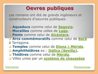 Oevres publiques
  Les romains ont été de grands ingénieurs et
  constructeurs d’oeuvres publiques:

   Aqueducs comme celui de Segovia.
   Murailles comme celles de Lugo.
   Ponts comme celui de Alcántara.
   Arcs commémoratifs comme celui de Bará
  à Tarragona.
   Temples comme celui de Diana à Mérida.
   Amphithéâtres ex.: Itálica (Sevilla).
   Théâtres comme celui de Mérida.
   Villes unies par un système de chaussées


Internenes                              PiensoyJuego
 