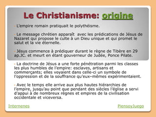 Le Christianisme: origine
  •   L’empire romain pratiquait le polythéisme.

  •Le message chrétien apparaît avec les prédications de Jésus de
  Nazaret qui propose le culte à un Dieu unique et qui promet le
  salut et la vie éternelle.

  •Jésus commence à prédiquer durant le règne de Tibère en 29
  ap.JC. et meurt en étant gouverneur de Judée, Ponce Pilate.

  • La doctrine de Jésus a une forte pénétration parmi les classes
  les plus humbles de l’empire: esclaves, artisans et
  commerçants; elles voyaient dans celle-ci un symbole de
  l’oppression et de la souffrance qu’eux–mêmes expérimentaient.

  • Avec le temps elle arrive aux plus hautes hiérarchies de
  l’empire, jusqu’au point que pendant des siècles l’église a servi
  d’appui à de nombreux règnes et empires de la civilisation
  occidentale et viceversa.

Internenes                                              PiensoyJuego
 