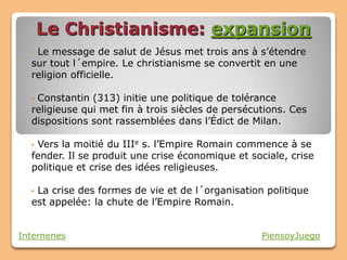 Le Christianisme: expansion
  •Le message de salut de Jésus met trois ans à s’étendre
  sur tout l´empire. Le christianisme se convertit en une
  religion officielle.

  •Constantin (313) initie une politique de tolérance
  religieuse qui met fin à trois siècles de persécutions. Ces
  dispositions sont rassemblées dans l’Édict de Milan.

  •Vers la moitié du IIIe s. l’Empire Romain commence à se
  fender. Il se produit une crise économique et sociale, crise
  politique et crise des idées religieuses.

  •La crise des formes de vie et de l´organisation politique
  est appelée: la chute de l’Empire Romain.


Internenes                                         PiensoyJuego
 