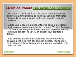 La fin de Rome: Las invasions barbares
  • Un climat d’insécurité se crée dû au pouvoir impérial
  débilité et à l’indiscipline de l’armée. Dans les frontières
  l’insécurité surgira à cause de la pression des peuples
  barbares.

  •Après une longue migration intégrée dans le processus
  des invasions germaniques et la chute de l’Empire Romain
  d’Occident, les visigodes établissent leur royaume dans la
  Péninsule pendant le VIe s., en situant leur capitale à
  Toledo.

  •Ces peuples avaient des coutûmes très primitives et
  gouvernaient à travers des lois non écrites. Pourtant ils
  assimilèrent le latin, l’usage de la monnaie impériale et le
  christianisme.

Internenes                                          PiensoyJuego
 