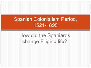 How did the Spaniards
change Filipino life?
Spanish Colonialism Period,
1521-1898
 