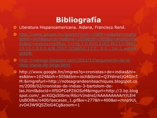 Bibliografía
 Literatura Hispanoamericana. Aldana, Francisco René.
 http://www.google.hn/search?num=10&hl=es&site=imghp
  &tbm=isch&source=hp&biw=1024&bih=505&q=andres+be
  llo&oq=andres+bell&gs_l=img.1.0.0l10.2162.6613.0.9882.
  13.12.1.0.0.0.428.2552.2j3j6j0j1.12.0...0.0...1ac.1.wxt4N
  qrajMc
 http://viankap.blogspot.com/2011/12/argumento-de-la-
  obra-maria-de-jorge.html
 http://www.google.hn/imgres?q=cronistas+de+indias&hl=
  es&biw=1024&bih=505&tbm=isch&tbnid=Q3YdmeIjG4GmT
  M:&imgrefurl=http://noteagrandesniteachiques.blogspot.co
  m/2008/02/cronistas-de-indias-3-bartolom-de-
  las.html&docid=XfSOFCePZ6OSzM&imgurl=http://3.bp.blog
  spot.com/_avXGQs50brw/R6crVJndnsI/AAAAAAAAArY/LEi4
  UsBOtBw/s400/lascasas_1.gif&w=277&h=400&ei=mnp9UL
  zvO43W9QSZloG4Cg&zoom=1
 