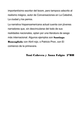 importantísimo escritor del boom, pero tampoco adscrito al
realismo mágico, autor de Conversaciones en La Catedral,
La ciudad y los perros.
La narrativa hispanoamericana actual cuenta con jóvenes
narradores que, sin desvincularse del todo de sus
realidades nacionales, optan por una literatura de sesgo
más internacional. Algunos ejemplos son Santiago
Roncagliolo con Abril rojo, o Patricio Pron, con El
comienzo de la primavera.
Toni Cabrera y Anna Falgàs 2ºBH
 