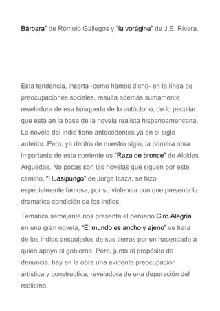 Bárbara” de Rómulo Gallegos y “la vorágine” de J.E. Rivera.
Esta tendencia, inserta -como hemos dicho- en la línea de
preocupaciones sociales, resulta además sumamente
reveladora de esa búsqueda de lo autóctono, de lo peculiar,
que está en la base de la novela realista hispanoamericana.
La novela del indio tiene antecedentes ya en el siglo
anterior. Pero, ya dentro de nuestro siglo, la primera obra
importante de esta corriente es “Raza de bronce” de Alcides
Arguedas. No pocas son las novelas que siguen por este
camino, “Huasipungo” de Jorge Icaza, se hizo
especialmente famosa, por su violencia con que presenta la
dramática condición de los indios.
Temática semejante nos presenta el peruano Ciro Alegría
en una gran novela, “El mundo es ancho y ajeno” se trata
de los indios despojados de sus tierras por un hacendado a
quien apoya el gobierno. Pero, junto al propósito de
denuncia, hay en la obra una evidente preocupación
artística y constructiva, reveladora de una depuración del
realismo.
 
