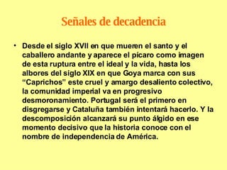 Señales de decadencia Desde el siglo XVII en que mueren el santo y el caballero andante y aparece el pícaro como imagen de esta ruptura entre el ideal y la vida, hasta los albores del siglo XIX en que Goya marca con sus “Caprichos” este cruel y amargo desaliento colectivo, la comunidad imperial va en progresivo desmoronamiento. Portugal será el primero en disgregarse y Cataluña también intentará hacerlo. Y la descomposición alcanzará su punto álgido en ese momento decisivo que la historia conoce con el nombre de independencia de América. 