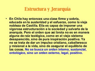 Estructura y Jerarquía En Chile hay entonces una clase firme y sobria, educada en la austeridad y el esfuerzo, como la vieja nobleza de Castilla. Ella es capaz de imponer una vigorosa estructuración a la sociedad y salvarla de la anarquía. Pero el orden que así brota no es en manera alguna de raíz teológica, como en el viejo sistema desaparecido, sino de pura inspiración positiva. Ya no se trata de dar un impulso cristiano, caballeresco y misional a la vida, sino de asegurar el equilibrio de las cosas.  No se busca un orden interno, sustancial, ontológico, sino un orden externo, legal, positivo. 