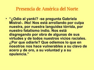 Presencia de América del Norte “ ¿Odio al yanki? -se pregunta Gabriela Mistral-. iNo! Nos está arrollando por culpa nuestra, por nuestra languidez tórrida, por nuestro fatalismo indio. Nos está disgregando por obra de algunas de sus virtudes y de todos nuestros vicios raciales. ¿Por que odiarle? Que odiemos lo que en nosotros nos hace vulnerables a su clavo de acero y de oro, a su voluntad y a su opulencia.” 