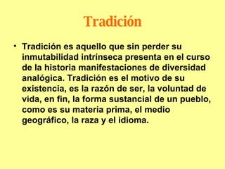 Tradición Tradición es aquello que sin perder su inmutabilidad intrínseca presenta en el curso de la historia manifestaciones de diversidad analógica. Tradición es el motivo de su existencia, es la razón de ser, la voluntad de vida, en fin, la forma sustancial de un pueblo, como es su materia prima, el medio geográfico, la raza y el idioma. 