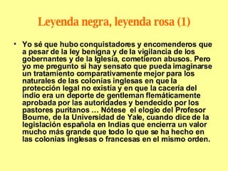 Leyenda negra, leyenda rosa (1) Yo sé que hubo conquistadores y encomenderos que a pesar de la ley benigna y de la vigilancia de los gobernantes y de la Iglesia, cometieron abusos. Pero yo me pregunto si hay sensato que pueda imaginarse un tratamiento comparativamente mejor para los naturales de las colonias inglesas en que la protección legal no existía y en que la cacería del indio era un deporte de gentleman flemáticamente aprobada por las autoridades y bendecido por los pastores puritanos … Nótese  el elogio del Profesor  Bourne, de la Universidad de Yale, cuando dice de la legislación española en Indias que encierra un valor mucho más grande que todo lo que se ha hecho en las colonias inglesas o francesas en el mismo orden. 
