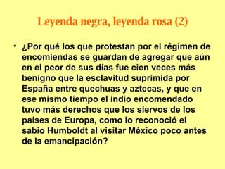 Leyenda negra, leyenda rosa (2) ¿Por qué los que protestan por el régimen de encomiendas se guardan de agregar que aún en el peor de sus días fue cien veces más benigno que la esclavitud suprimida por España entre quechuas y aztecas, y que en ese mismo tiempo el indio encomendado tuvo más derechos que los siervos de los países de Europa, como lo reconoció el sabio Humboldt al visitar México poco antes de la emancipación? 
